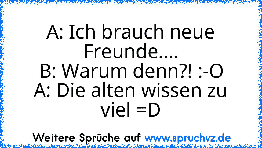 A: Ich brauch neue Freunde....
B: Warum denn?! :-O
A: Die alten wissen zu viel =D