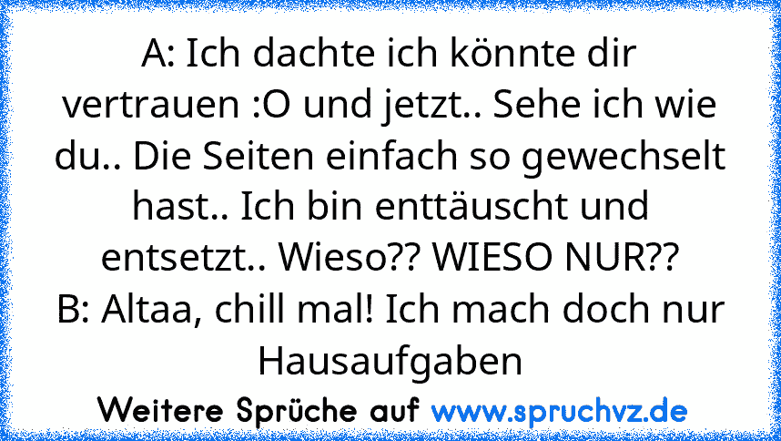 A: Ich dachte ich könnte dir vertrauen :O und jetzt.. Sehe ich wie du.. Die Seiten einfach so gewechselt hast.. Ich bin enttäuscht und entsetzt.. Wieso?? WIESO NUR??
B: Altaa, chill mal! Ich mach doch nur Hausaufgaben