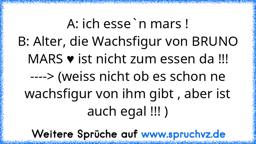 A: ich esse`n mars !
B: Alter, die Wachsfigur von BRUNO MARS ♥ ist nicht zum essen da !!!
----> (weiss nicht ob es schon ne wachsfigur von ihm gibt , aber ist auch egal !!! )