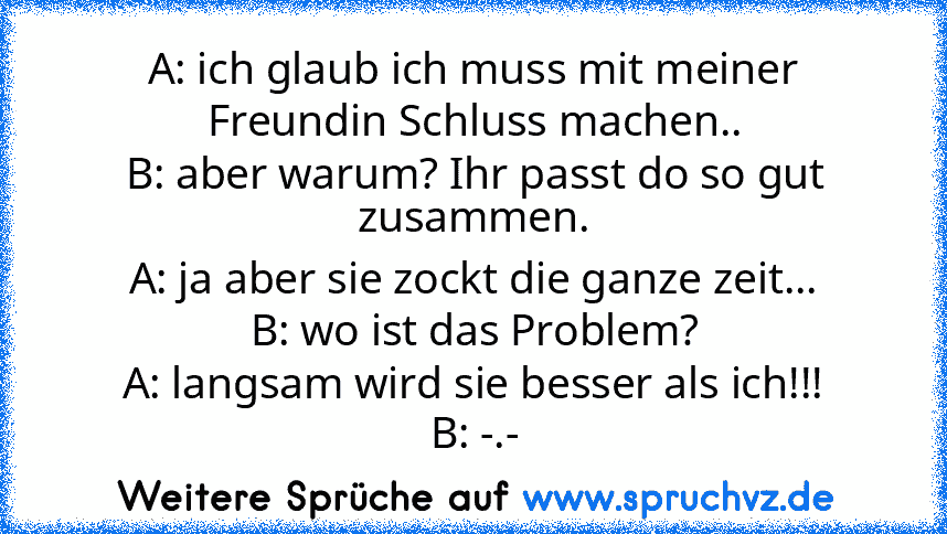 A: ich glaub ich muss mit meiner Freundin Schluss machen..
B: aber warum? Ihr passt do so gut zusammen.
A: ja aber sie zockt die ganze zeit...
B: wo ist das Problem?
A: langsam wird sie besser als ich!!!
B: -.-