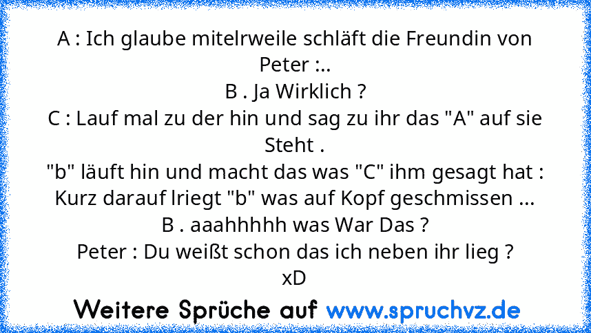 A : Ich glaube mitelrweile schläft die Freundin von Peter :..
B . Ja Wirklich ?
C : Lauf mal zu der hin und sag zu ihr das "A" auf sie Steht .
"b" läuft hin und macht das was "C" ihm gesagt hat :
Kurz darauf lriegt "b" was auf Kopf geschmissen ...
B . aaahhhhh was War Das ?
Peter : Du weißt schon das ich neben ihr lieg ?
xD