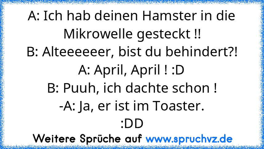 A: Ich hab deinen Hamster in die Mikrowelle gesteckt !!
B: Alteeeeeer, bist du behindert?!
A: April, April ! :D
B: Puuh, ich dachte schon !
-A: Ja, er ist im Toaster.
:DD