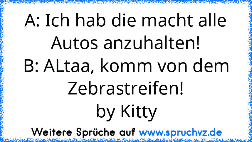 A: Ich hab die macht alle Autos anzuhalten!
B: ALtaa, komm von dem Zebrastreifen!
by Kitty