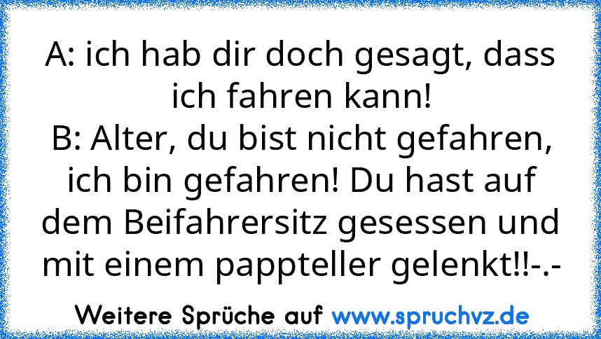 A: ich hab dir doch gesagt, dass ich fahren kann!
B: Alter, du bist nicht gefahren, ich bin gefahren! Du hast auf dem Beifahrersitz gesessen und mit einem pappteller gelenkt!!-.-