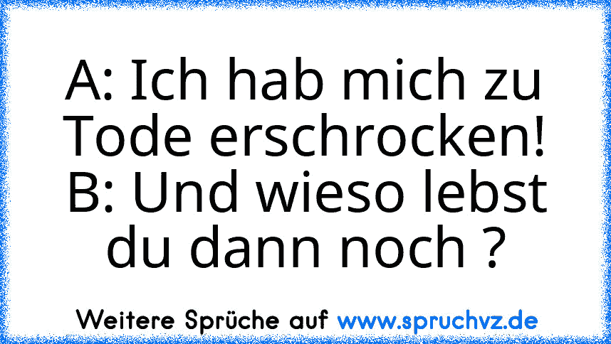 A: Ich hab mich zu Tode erschrocken!
B: Und wieso lebst du dann noch ?