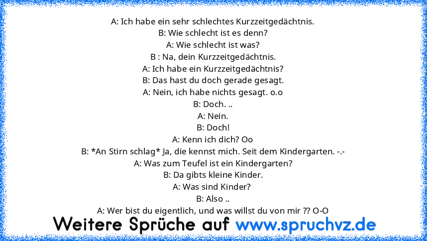 A: Ich habe ein sehr schlechtes Kurzzeitgedächtnis.
B: Wie schlecht ist es denn?
A: Wie schlecht ist was?
B : Na, dein Kurzzeitgedächtnis.
A: Ich habe ein Kurzzeitgedächtnis?
B: Das hast du doch gerade gesagt.
A: Nein, ich habe nichts gesagt. o.o
B: Doch. ..
A: Nein.
B: Doch!
A: Kenn ich dich? Oo
B: *An Stirn schlag* Ja, die kennst mich. Seit dem Kindergarten. -.-
A: Was zum Teufel ist ein Kind...