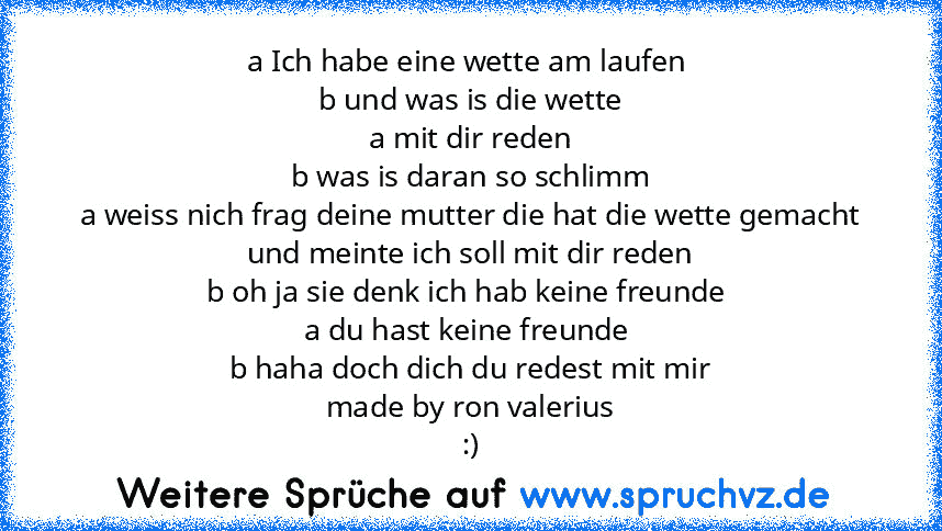 a Ich habe eine wette am laufen 
b und was is die wette
a mit dir reden
b was is daran so schlimm
a weiss nich frag deine mutter die hat die wette gemacht und meinte ich soll mit dir reden
b oh ja sie denk ich hab keine freunde 
a du hast keine freunde 
b haha doch dich du redest mit mir
made by ron valerius
:)