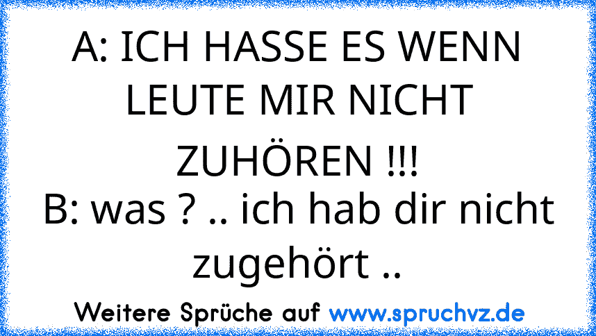 A: ICH HASSE ES WENN LEUTE MIR NICHT ZUHÖREN !!!
B: was ? .. ich hab dir nicht zugehört ..