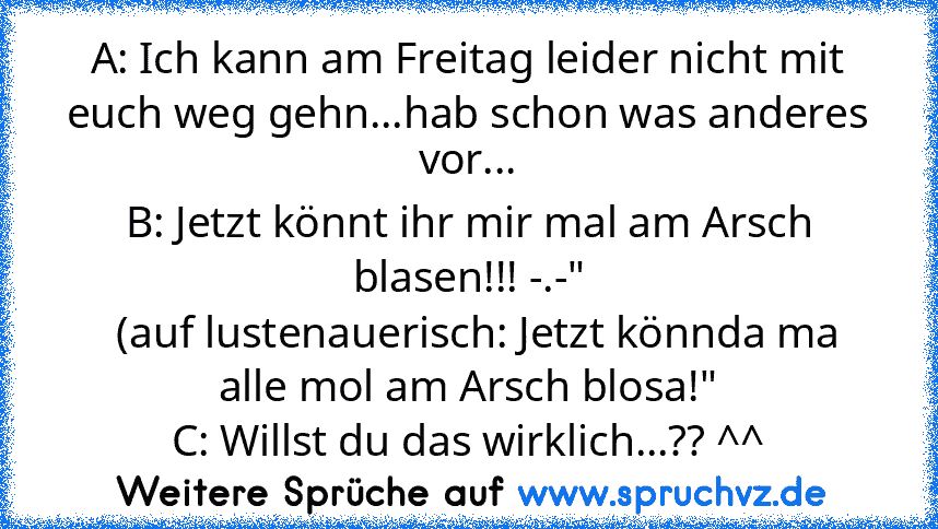 A: Ich kann am Freitag leider nicht mit euch weg gehn...hab schon was anderes vor...
B: Jetzt könnt ihr mir mal am Arsch blasen!!! -.-"
  (auf lustenauerisch: Jetzt könnda ma alle mol am Arsch blosa!"
C: Willst du das wirklich...?? ^^