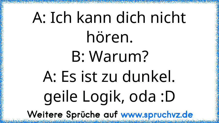 A: Ich kann dich nicht hören.
B: Warum?
A: Es ist zu dunkel.
geile Logik, oda :D