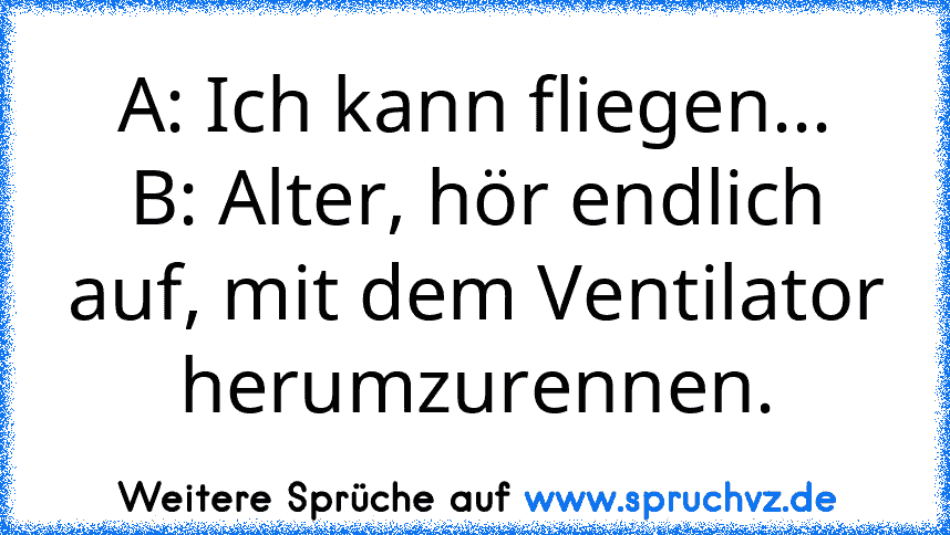 A: Ich kann fliegen...
B: Alter, hör endlich auf, mit dem Ventilator herumzurennen.