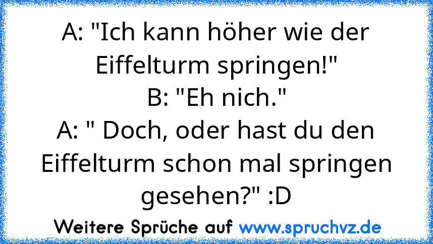 A: "Ich kann höher wie der Eiffelturm springen!"
B: "Eh nich."
A: " Doch, oder hast du den Eiffelturm schon mal springen gesehen?" :D