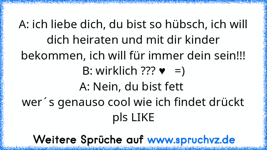 A: ich liebe dich, du bist so hübsch, ich will dich heiraten und mit dir kinder bekommen, ich will für immer dein sein!!!
B: wirklich ??? ♥   =)
A: Nein, du bist fett 
wer´s genauso cool wie ich findet drückt pls LIKE