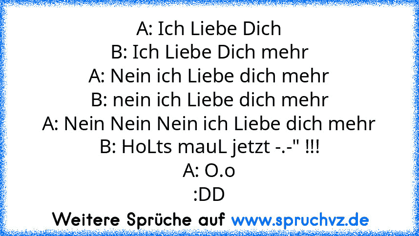 A: Ich Liebe Dich
B: Ich Liebe Dich mehr
A: Nein ich Liebe dich mehr
B: nein ich Liebe dich mehr
A: Nein Nein Nein ich Liebe dich mehr
B: HoLts mauL jetzt -.-" !!!
A: O.o
:DD