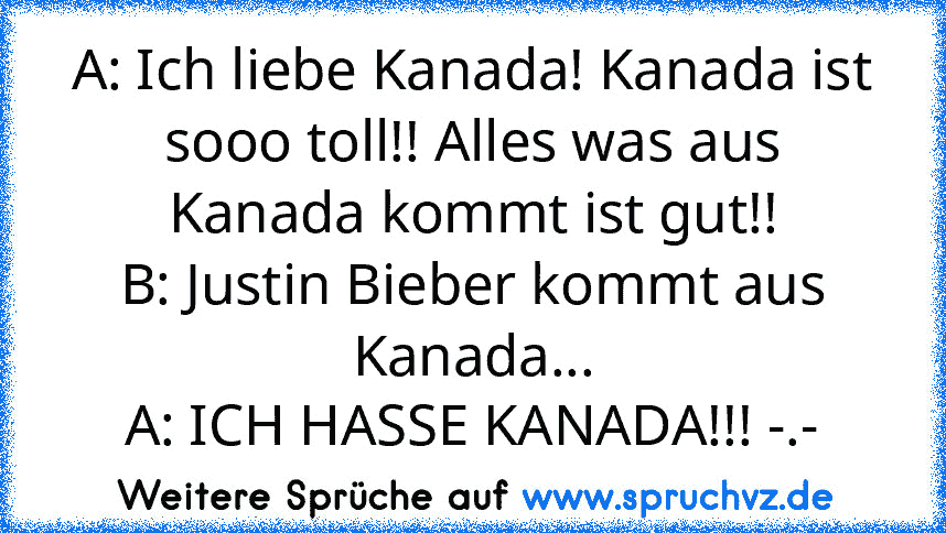 A: Ich liebe Kanada! Kanada ist sooo toll!! Alles was aus Kanada kommt ist gut!!
B: Justin Bieber kommt aus Kanada...
A: ICH HASSE KANADA!!! -.-