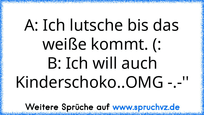 A: Ich lutsche bis das weiße kommt. (:
B: Ich will auch Kinderschoko..OMG -.-''