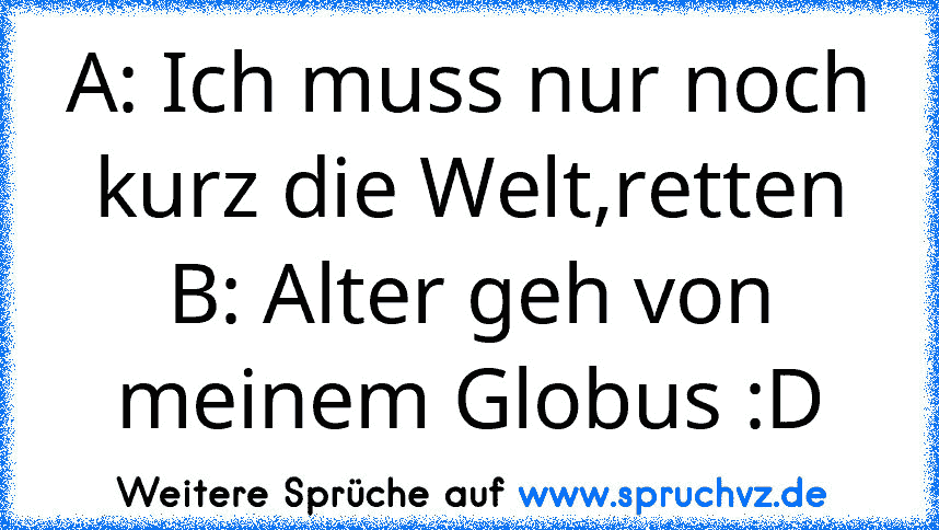 A: Ich muss nur noch kurz die Welt,retten
B: Alter geh von meinem Globus :D