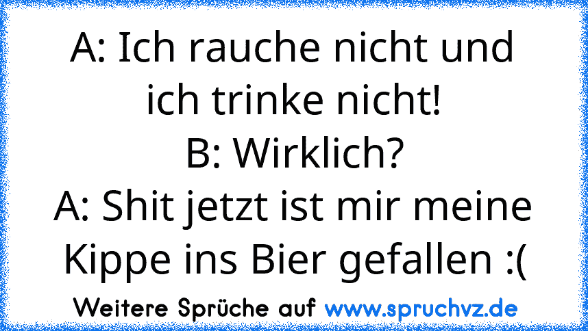 A: Ich rauche nicht und ich trinke nicht!
B: Wirklich?
A: Shit jetzt ist mir meine Kippe ins Bier gefallen :(