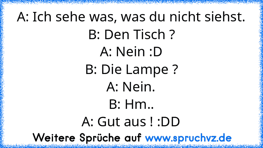 A: Ich sehe was, was du nicht siehst.
B: Den Tisch ?
A: Nein :D
B: Die Lampe ?
A: Nein.
B: Hm..
A: Gut aus ! :DD