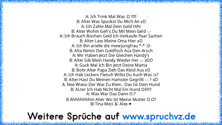 A: Ich Trink Mal Was :D !!!!!
B: Alter Was Spuckst Du Mich An xD
A: Ich Zahle Mal Dein Geld Hihi
B: Alter Wohin Geh's Du Mit Mein Geld -.-
A: Ich Brauch Bischen Geld Ich Verkaufe Paar Sachen
B: Alter Lass Meine Oma Hier xD
A: Ich Bin arielle die meerjungfrau *-* :D
B: Alta Nimm Den Goldfisch Aus Den Arsch
A: Wir Haben Jetzt Die Gleichen Handy's
B: Alter Gib Mein Handy Wieder Her -.- xDD
A: Guck...