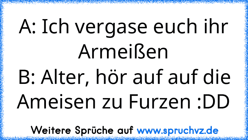 A: Ich vergase euch ihr Armeißen
B: Alter, hör auf auf die Ameisen zu Furzen :DD