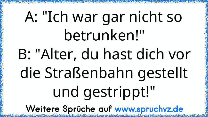 A: "Ich war gar nicht so betrunken!"
B: "Alter, du hast dich vor die Straßenbahn gestellt und gestrippt!"