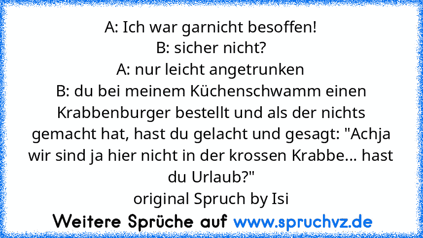 A: Ich war garnicht besoffen!
B: sicher nicht?
A: nur leicht angetrunken
B: du bei meinem Küchenschwamm einen Krabbenburger bestellt und als der nichts gemacht hat, hast du gelacht und gesagt: "Achja wir sind ja hier nicht in der krossen Krabbe... hast du Urlaub?"
original Spruch by Isi