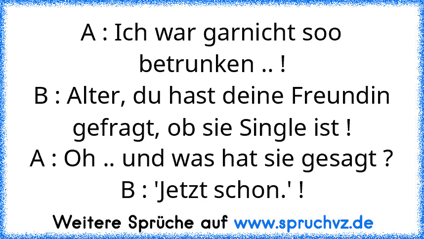 A : Ich war garnicht soo betrunken .. !
B : Alter, du hast deine Freundin gefragt, ob sie Single ist !
A : Oh .. und was hat sie gesagt ?
B : 'Jetzt schon.' !