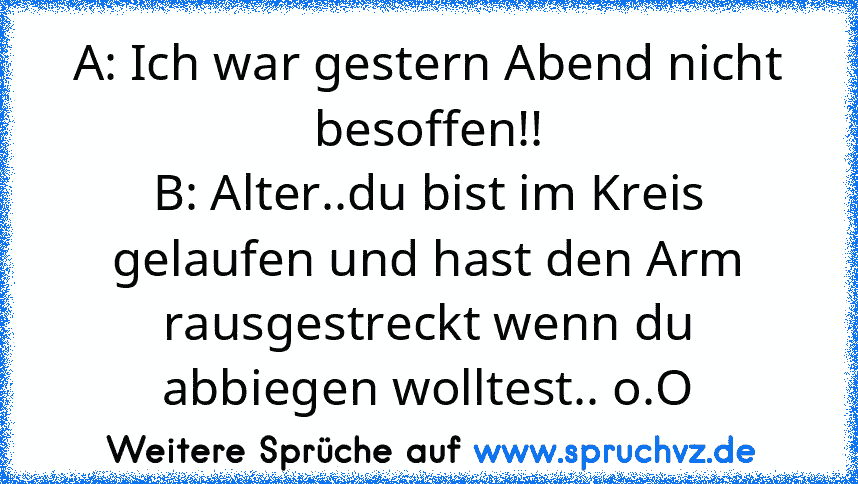 A: Ich war gestern Abend nicht besoffen!!
B: Alter..du bist im Kreis gelaufen und hast den Arm rausgestreckt wenn du abbiegen wolltest.. o.O