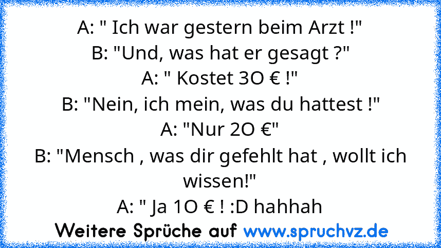 A: " Ich war gestern beim Arzt !"
B: "Und, was hat er gesagt ?"
A: " Kostet 3O € !"
B: "Nein, ich mein, was du hattest !"
A: "Nur 2O €"
B: "Mensch , was dir gefehlt hat , wollt ich wissen!"
A: " Ja 1O € ! :D hahhah