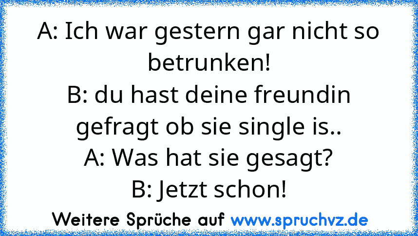 A: Ich war gestern gar nicht so betrunken!
B: du hast deine freundin gefragt ob sie single is..
A: Was hat sie gesagt?
B: Jetzt schon!