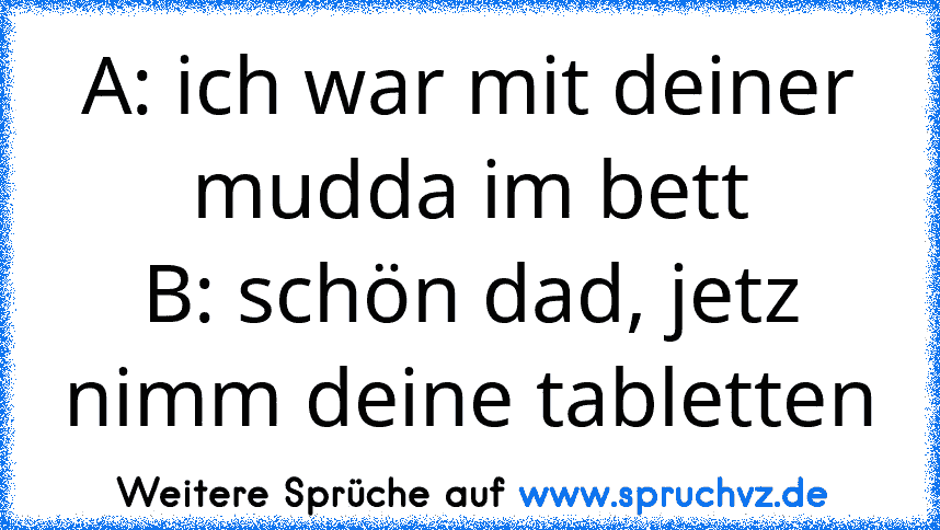 A: ich war mit deiner mudda im bett
B: schön dad, jetz nimm deine tabletten