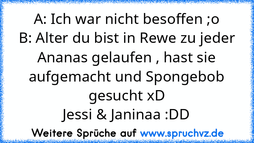 A: Ich war nicht besoffen ;o
B: Alter du bist in Rewe zu jeder Ananas gelaufen , hast sie aufgemacht und Spongebob gesucht xD
Jessi & Janinaa :DD