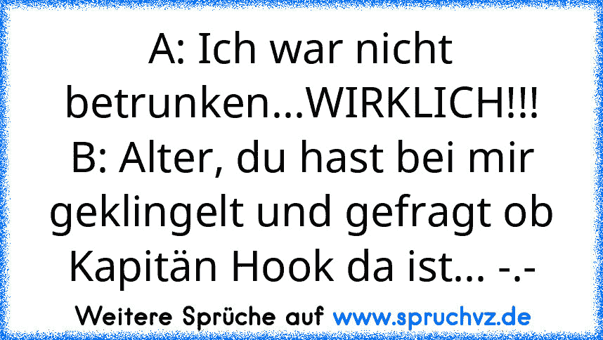 A: Ich war nicht betrunken...WIRKLICH!!!
B: Alter, du hast bei mir geklingelt und gefragt ob Kapitän Hook da ist... -.-