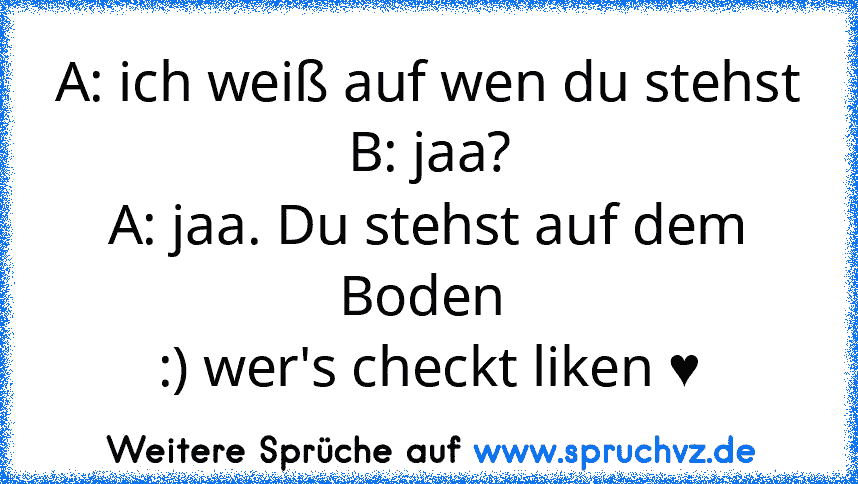 A: ich weiß auf wen du stehst
B: jaa?
A: jaa. Du stehst auf dem Boden 
:) wer's checkt liken ♥