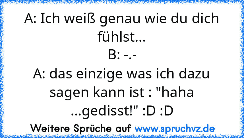 A: Ich weiß genau wie du dich fühlst...
B: -.-
A: das einzige was ich dazu sagen kann ist : "haha ...gedisst!" :D :D