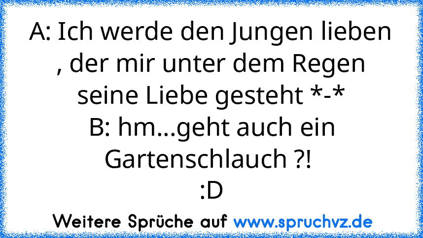 A: Ich werde den Jungen lieben , der mir unter dem Regen seine Liebe gesteht *-*
B: hm...geht auch ein Gartenschlauch ?! 
:D