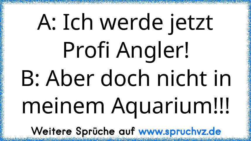 A: Ich werde jetzt Profi Angler!
B: Aber doch nicht in meinem Aquarium!!!