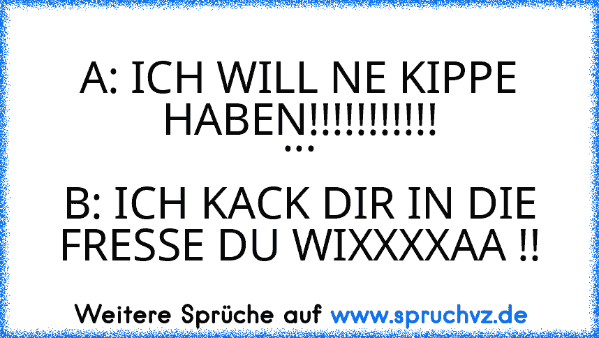 A: ICH WILL NE KIPPE HABEN!!!!!!!!!!!
...
B: ICH KACK DIR IN DIE FRESSE DU WIXXXXAA !!