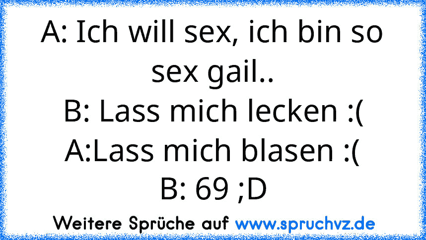 A: Ich will sex, ich bin so sex gail..
B: Lass mich lecken :(
A:Lass mich blasen :(
B: 69 ;D