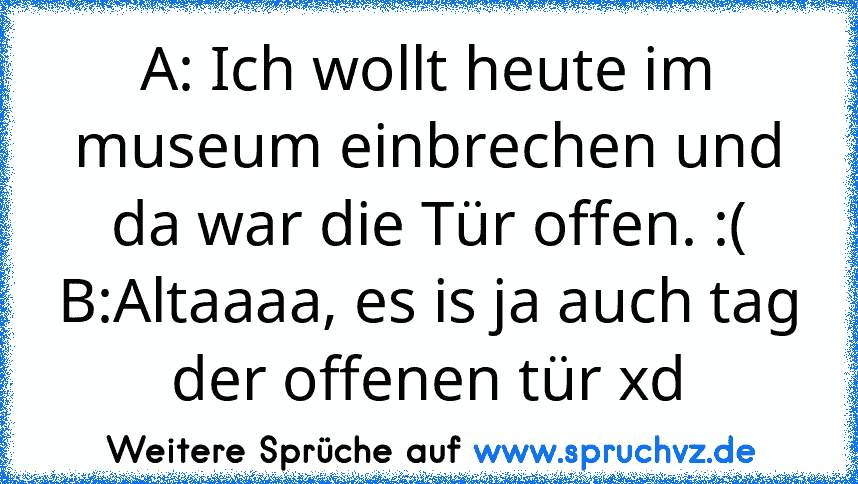 A: Ich wollt heute im museum einbrechen und da war die Tür offen. :(
B:Altaaaa, es is ja auch tag der offenen tür xd