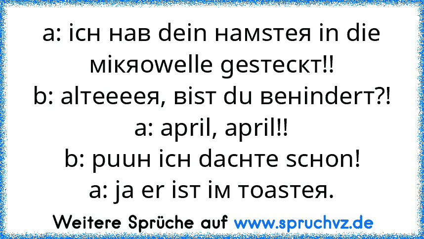 a: icн нав dein намsтея in die мiкяоwelle gesтескт!!
b: alтеееея, вisт du венinderт?!
a: april, april!!
b: puuн icн dacнте scноn!
a: ja er isт iм тоаsтея.