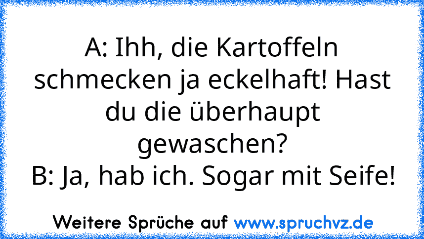 A: Ihh, die Kartoffeln schmecken ja eckelhaft! Hast du die überhaupt gewaschen?
B: Ja, hab ich. Sogar mit Seife!