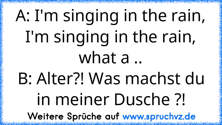 A: I'm singing in the rain, I'm singing in the rain, what a ..
B: Alter?! Was machst du in meiner Dusche ?!