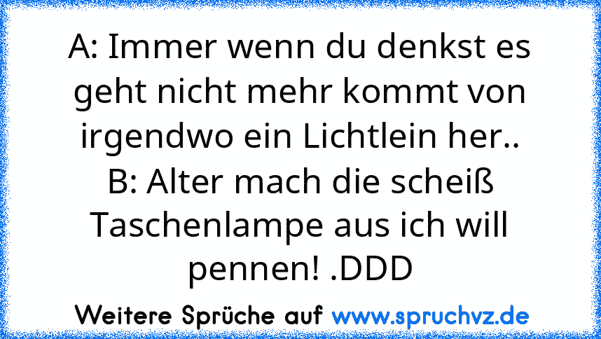 A: Immer wenn du denkst es geht nicht mehr kommt von irgendwo ein Lichtlein her..
B: Alter mach die scheiß Taschenlampe aus ich will pennen! .DDD