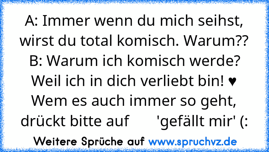 A: Immer wenn du mich seihst, wirst du total komisch. Warum??
B: Warum ich komisch werde? Weil ich in dich verliebt bin! ♥
Wem es auch immer so geht, drückt bitte auf       'gefällt mir' (: