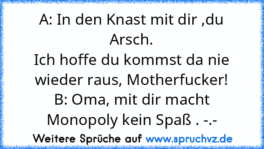 A: In den Knast mit dir ,du Arsch.
Ich hoffe du kommst da nie wieder raus, Motherfucker!
B: Oma, mit dir macht Monopoly kein Spaß . -.-