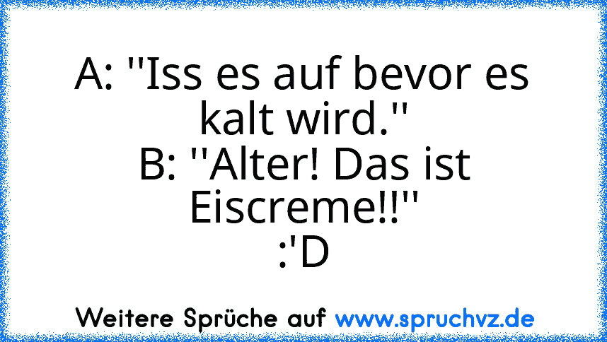 A: ''Iss es auf bevor es kalt wird.''
B: ''Alter! Das ist Eiscreme!!''
:'D