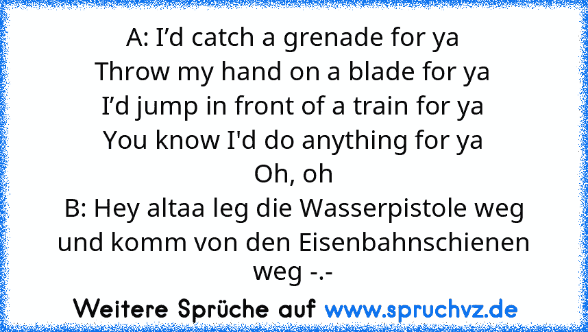 A: I’d catch a grenade for ya
Throw my hand on a blade for ya
I’d jump in front of a train for ya
You know I'd do anything for ya
Oh, oh
B: Hey altaa leg die Wasserpistole weg und komm von den Eisenbahnschienen weg -.-