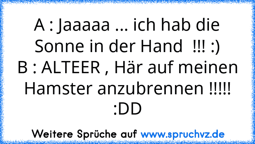 A : Jaaaaa ... ich hab die Sonne in der Hand  !!! :)
B : ALTEER , Här auf meinen Hamster anzubrennen !!!!!
:DD